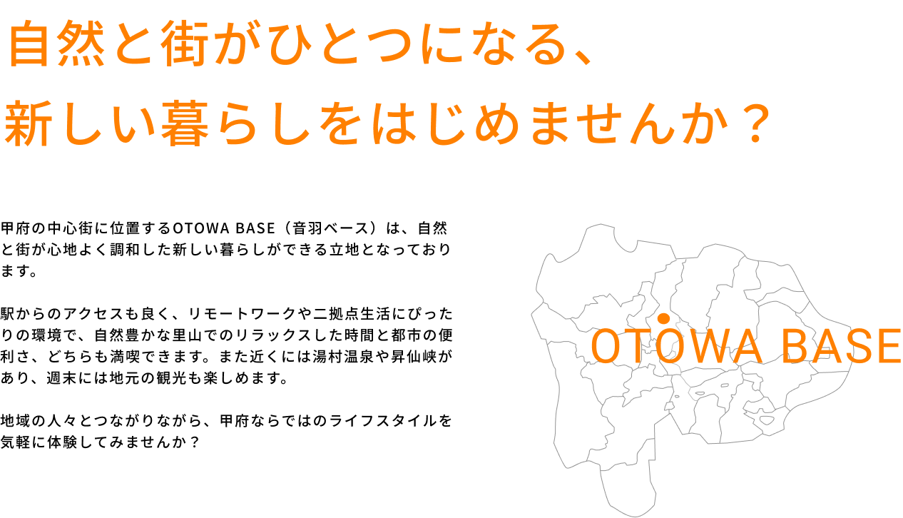 自然と街がひとつになる、新しい暮らしをはじめませんか？甲府の中心街に位置するOTOWA BASE（音羽ベース）は、自然と街が心地よく調和した新しい暮らしができる立地となっております。駅からのアクセスも良く、リモートワークや二拠点生活にぴったりの環境で、自然豊かな里山でのリラックスした時間と都市の便利さ、どちらも満喫できます。また近くには湯村温泉や昇仙峡があり、週末には地元の観光も楽しめます。地域の人々とつながりながら、甲府ならではのライフスタイルを気軽に体験してみませんか？